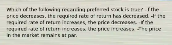 Which of the following regarding preferred stock is true? -If the price decreases, the required rate of return has decreased. -If the required rate of return increases, the price decreases. -If the required rate of return increases, the price increases. -The price in the market remains at par.