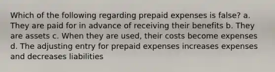 Which of the following regarding prepaid expenses is false? a. They are paid for in advance of receiving their benefits b. They are assets c. When they are used, their costs become expenses d. The adjusting entry for prepaid expenses increases expenses and decreases liabilities