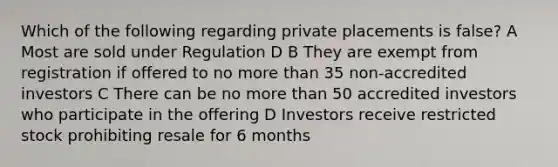 Which of the following regarding private placements is false? A Most are sold under Regulation D B They are exempt from registration if offered to no more than 35 non-accredited investors C There can be no more than 50 accredited investors who participate in the offering D Investors receive restricted stock prohibiting resale for 6 months