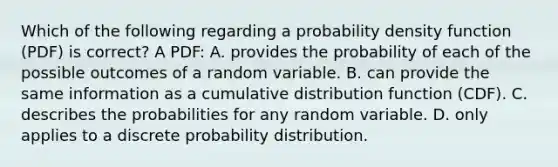 Which of the following regarding a probability density function (PDF) is correct? A PDF: A. provides the probability of each of the possible outcomes of a random variable. B. can provide the same information as a cumulative distribution function (CDF). C. describes the probabilities for any random variable. D. only applies to a discrete probability distribution.