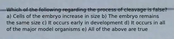 Which of the following regarding the process of cleavage is false? a) Cells of the embryo increase in size b) The embryo remains the same size c) It occurs early in development d) It occurs in all of the major model organisms e) All of the above are true