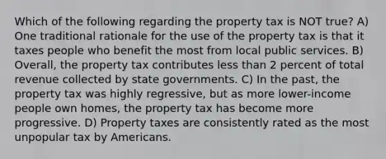 Which of the following regarding the property tax is NOT true? A) One traditional rationale for the use of the property tax is that it taxes people who benefit the most from local public services. B) Overall, the property tax contributes less than 2 percent of total revenue collected by state governments. C) In the past, the property tax was highly regressive, but as more lower-income people own homes, the property tax has become more progressive. D) Property taxes are consistently rated as the most unpopular tax by Americans.