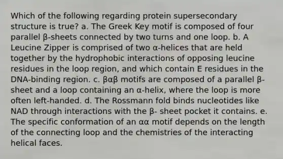 Which of the following regarding protein supersecondary structure is true? a. The Greek Key motif is composed of four parallel β-sheets connected by two turns and one loop. b. A Leucine Zipper is comprised of two α-helices that are held together by the hydrophobic interactions of opposing leucine residues in the loop region, and which contain E residues in the DNA-binding region. c. βαβ motifs are composed of a parallel β-sheet and a loop containing an α-helix, where the loop is more often left-handed. d. The Rossmann fold binds nucleotides like NAD through interactions with the β- sheet pocket it contains. e. The specific conformation of an αα motif depends on the length of the connecting loop and the chemistries of the interacting helical faces.