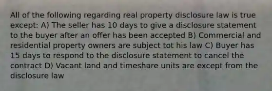 All of the following regarding real property disclosure law is true except: A) The seller has 10 days to give a disclosure statement to the buyer after an offer has been accepted B) Commercial and residential property owners are subject tot his law C) Buyer has 15 days to respond to the disclosure statement to cancel the contract D) Vacant land and timeshare units are except from the disclosure law