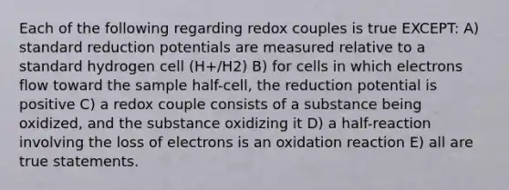 Each of the following regarding redox couples is true EXCEPT: A) standard reduction potentials are measured relative to a standard hydrogen cell (H+/H2) B) for cells in which electrons flow toward the sample half-cell, the reduction potential is positive C) a redox couple consists of a substance being oxidized, and the substance oxidizing it D) a half-reaction involving the loss of electrons is an oxidation reaction E) all are true statements.