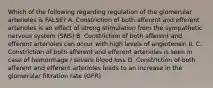 Which of the following regarding regulation of the glomerular arterioles is FALSE? A. Constriction of both afferent and efferent arterioles is an effect of strong stimulation from the sympathetic nervous system (SNS) B. Constriction of both afferent and efferent arterioles can occur with high levels of angiotensin II. C. Constriction of both afferent and efferent arterioles is seen in case of hemorrhage / severe blood loss D. Constriction of both afferent and efferent arterioles leads to an increase in the glomerular filtration rate (GFR)