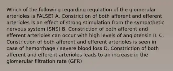 Which of the following regarding regulation of the glomerular arterioles is FALSE? A. Constriction of both afferent and efferent arterioles is an effect of strong stimulation from the sympathetic nervous system (SNS) B. Constriction of both afferent and efferent arterioles can occur with high levels of angiotensin II. C. Constriction of both afferent and efferent arterioles is seen in case of hemorrhage / severe blood loss D. Constriction of both afferent and efferent arterioles leads to an increase in the glomerular filtration rate (GFR)