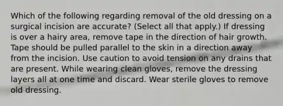 Which of the following regarding removal of the old dressing on a surgical incision are accurate? (Select all that apply.) If dressing is over a hairy area, remove tape in the direction of hair growth. Tape should be pulled parallel to the skin in a direction away from the incision. Use caution to avoid tension on any drains that are present. While wearing clean gloves, remove the dressing layers all at one time and discard. Wear sterile gloves to remove old dressing.