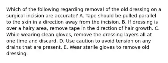 Which of the following regarding removal of the old dressing on a surgical incision are accurate? A. Tape should be pulled parallel to the skin in a direction away from the incision. B. If dressing is over a hairy area, remove tape in the direction of hair growth. C. While wearing clean gloves, remove the dressing layers all at one time and discard. D. Use caution to avoid tension on any drains that are present. E. Wear sterile gloves to remove old dressing.