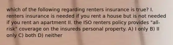 which of the following regarding renters insurance is true? I. renters insurance is needed if you rent a house but is not needed if you rent an apartment II. the ISO renters policy provides "all-risk" coverage on the insureds personal property. A) I only B) II only C) both D) neither