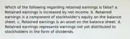 Which of the following regarding retained earnings is false? a. Retained earnings is increased by net income. b. Retained earnings is a component of stockholder's equity on the balance sheet. c. Retained earnings is an asset on the balance sheet. d. Retained earnings represents earnings not yet distributed to stockholders in the form of dividends.