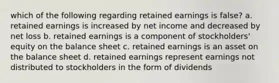 which of the following regarding retained earnings is false? a. retained earnings is increased by net income and decreased by net loss b. retained earnings is a component of stockholders' equity on the balance sheet c. retained earnings is an asset on the balance sheet d. retained earnings represent earnings not distributed to stockholders in the form of dividends