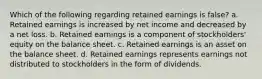 Which of the following regarding retained earnings is false? a. Retained earnings is increased by net income and decreased by a net loss. b. Retained earnings is a component of stockholders' equity on the balance sheet. c. Retained earnings is an asset on the balance sheet. d. Retained earnings represents earnings not distributed to stockholders in the form of dividends.