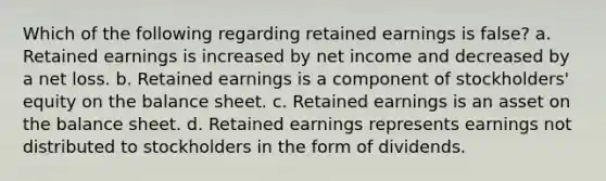 Which of the following regarding retained earnings is false? a. Retained earnings is increased by net income and decreased by a net loss. b. Retained earnings is a component of stockholders' equity on the balance sheet. c. Retained earnings is an asset on the balance sheet. d. Retained earnings represents earnings not distributed to stockholders in the form of dividends.