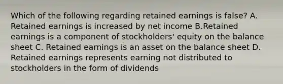 Which of the following regarding retained earnings is false? A. Retained earnings is increased by net income B.Retained earnings is a component of stockholders' equity on the balance sheet C. Retained earnings is an asset on the balance sheet D. Retained earnings represents earning not distributed to stockholders in the form of dividends