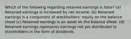 Which of the following regarding retained earnings is false? (a) Retained earnings is increased by net income. (b) Retained earnings is a component of stockholders' equity on the balance sheet (c) Retained earnings is an asset on the balance sheet. (d) Retained earnings represents earnings not yet distributed to stockholders in the form of dividends.