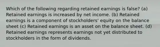 Which of the following regarding retained earnings is false? (a) Retained earnings is increased by net income. (b) Retained earnings is a component of stockholders' equity on the balance sheet (c) Retained earnings is an asset on the balance sheet. (d) Retained earnings represents earnings not yet distributed to stockholders in the form of dividends.