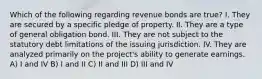 Which of the following regarding revenue bonds are true? I. They are secured by a specific pledge of property. II. They are a type of general obligation bond. III. They are not subject to the statutory debt limitations of the issuing jurisdiction. IV. They are analyzed primarily on the project's ability to generate earnings. A) I and IV B) I and II C) II and III D) III and IV