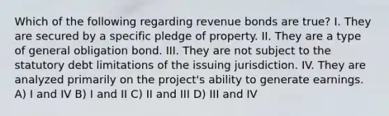 Which of the following regarding revenue bonds are true? I. They are secured by a specific pledge of property. II. They are a type of general obligation bond. III. They are not subject to the statutory debt limitations of the issuing jurisdiction. IV. They are analyzed primarily on the project's ability to generate earnings. A) I and IV B) I and II C) II and III D) III and IV