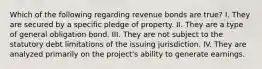 Which of the following regarding revenue bonds are true? I. They are secured by a specific pledge of property. II. They are a type of general obligation bond. III. They are not subject to the statutory debt limitations of the issuing jurisdiction. IV. They are analyzed primarily on the project's ability to generate earnings.