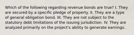 Which of the following regarding revenue bonds are true? I. They are secured by a specific pledge of property. II. They are a type of general obligation bond. III. They are not subject to the statutory debt limitations of the issuing jurisdiction. IV. They are analyzed primarily on the project's ability to generate earnings.