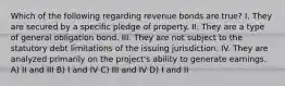 Which of the following regarding revenue bonds are true? I. They are secured by a specific pledge of property. II. They are a type of general obligation bond. III. They are not subject to the statutory debt limitations of the issuing jurisdiction. IV. They are analyzed primarily on the project's ability to generate earnings. A) II and III B) I and IV C) III and IV D) I and II