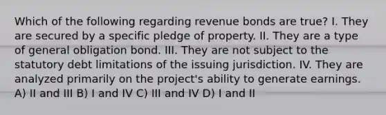 Which of the following regarding revenue bonds are true? I. They are secured by a specific pledge of property. II. They are a type of general obligation bond. III. They are not subject to the statutory debt limitations of the issuing jurisdiction. IV. They are analyzed primarily on the project's ability to generate earnings. A) II and III B) I and IV C) III and IV D) I and II