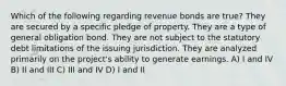 Which of the following regarding revenue bonds are true? They are secured by a specific pledge of property. They are a type of general obligation bond. They are not subject to the statutory debt limitations of the issuing jurisdiction. They are analyzed primarily on the project's ability to generate earnings. A) I and IV B) II and III C) III and IV D) I and II