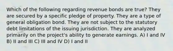 Which of the following regarding revenue bonds are true? They are secured by a specific pledge of property. They are a type of general obligation bond. They are not subject to the statutory debt limitations of the issuing jurisdiction. They are analyzed primarily on the project's ability to generate earnings. A) I and IV B) II and III C) III and IV D) I and II