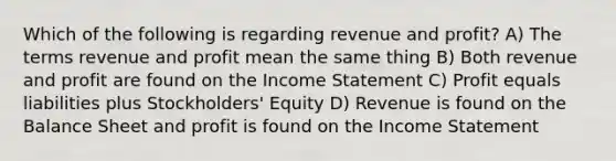 Which of the following is regarding revenue and profit? A) The terms revenue and profit mean the same thing B) Both revenue and profit are found on the Income Statement C) Profit equals liabilities plus Stockholders' Equity D) Revenue is found on the Balance Sheet and profit is found on the Income Statement