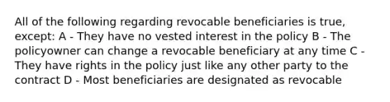 All of the following regarding revocable beneficiaries is true, except: A - They have no vested interest in the policy B - The policyowner can change a revocable beneficiary at any time C - They have rights in the policy just like any other party to the contract D - Most beneficiaries are designated as revocable