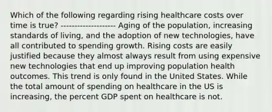 Which of the following regarding rising healthcare costs over time is true? -------------------- Aging of the population, increasing standards of living, and the adoption of new technologies, have all contributed to spending growth. Rising costs are easily justified because they almost always result from using expensive new technologies that end up improving population health outcomes. This trend is only found in the United States. While the total amount of spending on healthcare in the US is increasing, the percent GDP spent on healthcare is not.