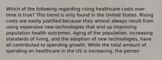 Which of the following regarding rising healthcare costs over time is true? This trend is only found in the United States. Rising costs are easily justified because they almost always result from using expensive new technologies that end up improving population health outcomes. Aging of the population, increasing standards of living, and the adoption of new technologies, have all contributed to spending growth. While the total amount of spending on healthcare in the US is increasing, the percen