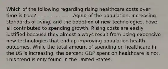 Which of the following regarding rising healthcare costs over time is true? -------------------- Aging of the population, increasing standards of living, and the adoption of new technologies, have all contributed to spending growth. Rising costs are easily justified because they almost always result from using expensive new technologies that end up improving population health outcomes. While the total amount of spending on healthcare in the US is increasing, the percent GDP spent on healthcare is not. This trend is only found in the United States.