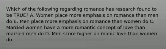 Which of the following regarding romance has research found to be TRUE? A. Women place more emphasis on romance than men do B. Men place more emphasis on romance than women do C. Married women have a more romantic concept of love than married men do D. Men score higher on manic love than women do