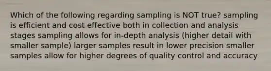 Which of the following regarding sampling is NOT true? sampling is efficient and cost effective both in collection and analysis stages sampling allows for in-depth analysis (higher detail with smaller sample) larger samples result in lower precision smaller samples allow for higher degrees of quality control and accuracy