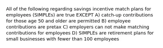 All of the following regarding savings incentive match plans for employees (SIMPLEs) are true EXCEPT A) catch-up contributions for those age 50 and older are permitted B) employee contributions are pretax C) employers can not make matching contributions for employees D) SIMPLEs are retirement plans for small businesses with fewer than 100 employees