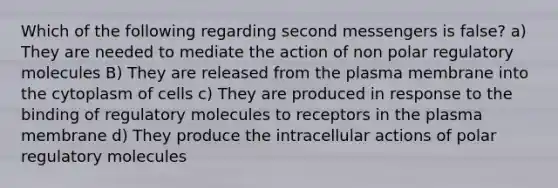 Which of the following regarding second messengers is false? a) They are needed to mediate the action of non polar regulatory molecules B) They are released from the plasma membrane into the cytoplasm of cells c) They are produced in response to the binding of regulatory molecules to receptors in the plasma membrane d) They produce the intracellular actions of polar regulatory molecules