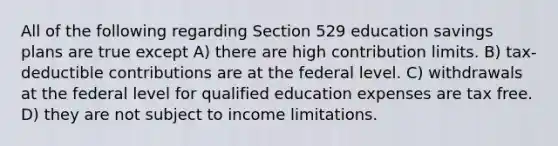 All of the following regarding Section 529 education savings plans are true except A) there are high contribution limits. B) tax-deductible contributions are at the federal level. C) withdrawals at the federal level for qualified education expenses are tax free. D) they are not subject to income limitations.