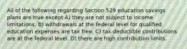 All of the following regarding Section 529 education savings plans are true except A) they are not subject to income limitations. B) withdrawals at the federal level for qualified education expenses are tax free. C) tax-deductible contributions are at the federal level. D) there are high contribution limits.