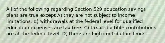 All of the following regarding Section 529 education savings plans are true except A) they are not subject to income limitations. B) withdrawals at the federal level for qualified education expenses are tax free. C) tax-deductible contributions are at the federal level. D) there are high contribution limits.