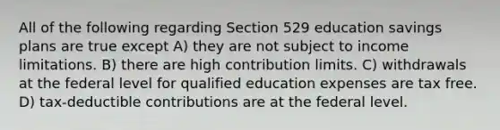 All of the following regarding Section 529 education savings plans are true except A) they are not subject to income limitations. B) there are high contribution limits. C) withdrawals at the federal level for qualified education expenses are tax free. D) tax-deductible contributions are at the federal level.