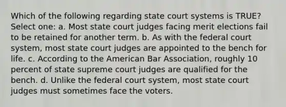 Which of the following regarding state court systems is TRUE? Select one: a. Most state court judges facing merit elections fail to be retained for another term. b. As with the federal court system, most state court judges are appointed to the bench for life. c. According to the American Bar Association, roughly 10 percent of state supreme court judges are qualified for the bench. d. Unlike the federal court system, most state court judges must sometimes face the voters.