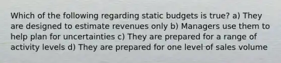 Which of the following regarding static budgets is true? a) They are designed to estimate revenues only b) Managers use them to help plan for uncertainties c) They are prepared for a range of activity levels d) They are prepared for one level of sales volume