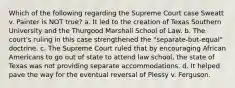 Which of the following regarding the Supreme Court case Sweatt v. Painter is NOT true? a. It led to the creation of Texas Southern University and the Thurgood Marshall School of Law. b. The court's ruling in this case strengthened the "separate-but-equal" doctrine. c. The Supreme Court ruled that by encouraging African Americans to go out of state to attend law school, the state of Texas was not providing separate accommodations. d. It helped pave the way for the eventual reversal of Plessy v. Ferguson.