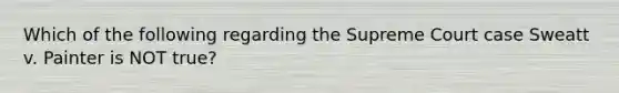 Which of the following regarding the Supreme Court case Sweatt v. Painter is NOT true?