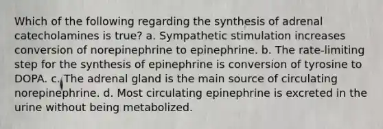 Which of the following regarding the synthesis of adrenal catecholamines is true? a. Sympathetic stimulation increases conversion of norepinephrine to epinephrine. b. The rate-limiting step for the synthesis of epinephrine is conversion of tyrosine to DOPA. c. The adrenal gland is the main source of circulating norepinephrine. d. Most circulating epinephrine is excreted in the urine without being metabolized.