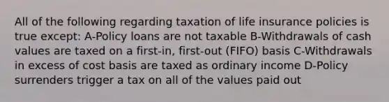 All of the following regarding taxation of life insurance policies is true except: A-Policy loans are not taxable B-Withdrawals of cash values are taxed on a first-in, first-out (FIFO) basis C-Withdrawals in excess of cost basis are taxed as ordinary income D-Policy surrenders trigger a tax on all of the values paid out