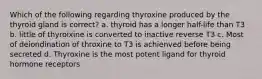 Which of the following regarding thyroxine produced by the thyroid gland is correct? a. thyroid has a longer half-life than T3 b. little of thyroixine is converted to inactive reverse T3 c. Most of deiondination of throxine to T3 is achienved before being secreted d. Thyroxine is the most potent ligand for thyroid hormone receptors