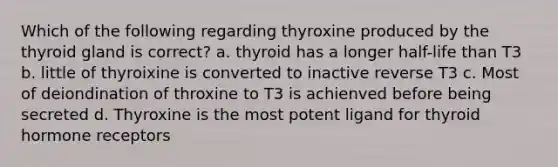 Which of the following regarding thyroxine produced by the thyroid gland is correct? a. thyroid has a longer half-life than T3 b. little of thyroixine is converted to inactive reverse T3 c. Most of deiondination of throxine to T3 is achienved before being secreted d. Thyroxine is the most potent ligand for thyroid hormone receptors